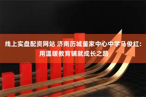 线上实盘配资网站 济南历城董家中心中学马俊红: 用温暖教育铺就成长之路