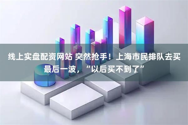 线上实盘配资网站 突然抢手！上海市民排队去买最后一波，“以后买不到了”