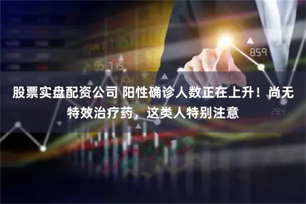 股票实盘配资公司 阳性确诊人数正在上升！尚无特效治疗药，这类人特别注意
