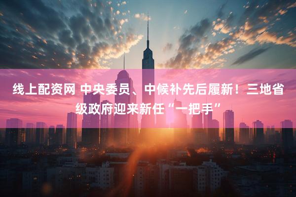 线上配资网 中央委员、中候补先后履新!三地省级政府迎来新任“一把手”