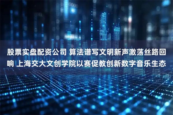 股票实盘配资公司 算法谱写文明新声激荡丝路回响 上海交大文创学院以赛促教创新数字音乐生态