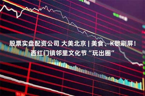 股票实盘配资公司 大美北京 | 美食、K歌刷屏！西红门镇邻里文化节“玩出圈”