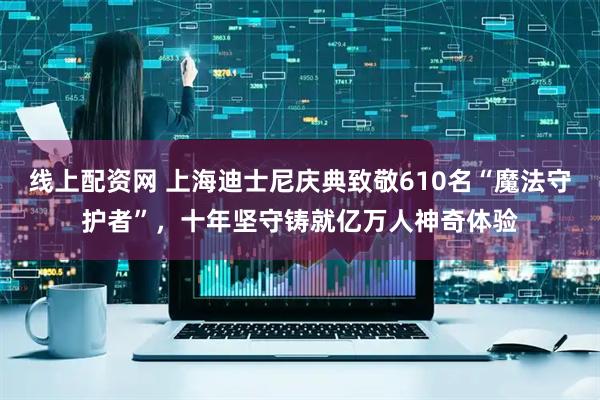 线上配资网 上海迪士尼庆典致敬610名“魔法守护者”，十年坚守铸就亿万人神奇体验