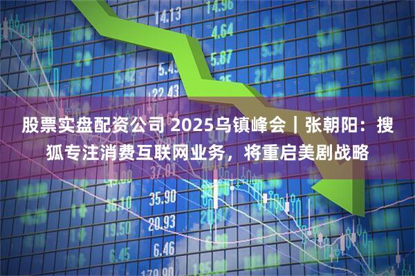 股票实盘配资公司 2025乌镇峰会｜张朝阳：搜狐专注消费互联网业务，将重启美剧战略
