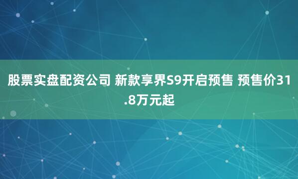 股票实盘配资公司 新款享界S9开启预售 预售价31.8万元起